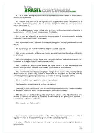 158
LX - a lei só poderá restringir a publicidade dos atos processuais quando a defesa da intimidade ou o
interesse social o exigirem;
LXI - ninguém será preso senão em flagrante delito ou por ordem escrita e fundamentada de
autoridade judiciária competente, salvo nos casos de transgressão militar ou crime propriamente
militar, definidos em lei;
LXII - a prisão de qualquer pessoa e o local onde se encontre serão comunicados imediatamente ao
juiz competente e à família do preso ou à pessoa por ele indicada;
LXIII - o preso será informado de seus direitos, entre os quais o de permanecer calado, sendo-lhe
assegurada a assistência da família e de advogado;
LXIV - o preso tem direito à identificação dos responsáveis por sua prisão ou por seu interrogatório
policial;
LXV - a prisão ilegal será imediatamente relaxada pela autoridade judiciária;
LXVI - ninguém será levado à prisão ou nela mantido, quando a lei admitir a liberdade provisória, com
ou sem fiança;
LXVII - não haverá prisão civil por dívida, salvo a do responsável pelo inadimplemento voluntário e
inescusável de obrigação alimentícia e a do depositário infiel;
LXVIII - conceder-se-á "habeas-corpus" sempre que alguém sofrer ou se achar ameaçado de sofrer
violência ou coação em sua liberdade de locomoção, por ilegalidade ou abuso de poder;
LXIX - conceder-se-á mandado de segurança para proteger direito líquido e certo, não amparado por
"habeas-corpus" ou "habeas-data", quando o responsável pela ilegalidade ou abuso de poder for
autoridade pública ou agente de pessoa jurídica no exercício de atribuições do Poder Público;
LXX - o mandado de segurança coletivo pode ser impetrado por:
a) partido político com representação no Congresso Nacional;
b) organização sindical, entidade de classe ou associação legalmente constituída e em funcionamento
há pelo menos um ano, em defesa dos interesses de seus membros ou associados;
LXXI - conceder-se-á mandado de injunção sempre que a falta de norma regulamentadora torne
inviável o exercício dos direitos e liberdades constitucionais e das prerrogativas inerentes à
nacionalidade, à soberania e à cidadania;
LXXII - conceder-se-á "habeas-data":
a) para assegurar o conhecimento de informações relativas à pessoa do impetrante, constantes de
registros ou bancos de dados de entidades governamentais ou de caráter público;
b) para a retificação de dados, quando não se prefira fazê-lo por processo sigiloso, judicial ou
administrativo;
 