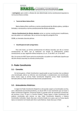 15
- restringíveis: para conter a eficácia de uma determinada norma constitucional (equivale às
normas de eficácia contida).
• Teoria de Maria Helena Diniz:
Maria Helena Diniz confirma a norma constitucional de eficácia plena, contida e
limitada, e acrescenta a norma constitucional de eficácia absoluta.
- Norma Constitucional de eficácia absoluta seriam as normas constitucionais imodificáveis,
que não podem ser modificadas. São as normas do artigo 60, parágrafo 4º da
CR/88, as chamadas cláusulas pétreas.
• Classificação de Uadi Lamego Bulos:
Para este Autor, as normas constitucionais de eficácia exaurida, que são as normas
constitucionais do ADCT, que já realizaram sua função no Ordenamento Jurídico
constitucional, ou seja, regularam efeitos temporais, ex: art. 11 do ADCT; art. 2º do ADCT.
Obs: As normas do ADCT fazem parte da constituição e só podem ser modificadas (aquelas que
não têm eficácia exaurida) via emenda constitucional.
3 - Poder Constituinte
3.1 - Conceito:
Em termos gerais, o Poder Constituinte é aquele poder ao qual incumbe criar ou elaborar
uma Constituição, alterar ou reformar uma Constituição e complementar uma Constituição.
Desta monta surge os termos Poder Constituinte Originário (criar), Poder Constituinte
Derivado (alterar), Poder Constituinte Decorrente (complementar).
3.2 - Antecedentes Históricos:
A origem do Poder Constituinte Originário se dá quando surgem as Constituições escritas,
com o Movimento do Constitucionalismo, no século XVIII. É esse movimento que vai trazer o
Poder Constituinte Originário. Emmanuel Sieyès é o grande autor do movimento constituinte,
ele escreveu o livro “O que é o Terceiro Estado?”, Sieyès separa o Poder Constituinte dos
poderes constituídos pelo mesmo, ou seja, Poder Constituinte Originário e Poderes
Constituídos Instituídos. Sieyès disse que o terceiro Estado era o povo, que na França àquela
época era bastante mal tratado pelo Clero e pela Nobreza. Sieyès dizia que o Poder
 