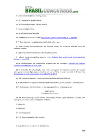 164
II - de Presidente da Câmara dos Deputados;
III - de Presidente do Senado Federal;
IV - de Ministro do Supremo Tribunal Federal;
V - da carreira diplomática;
VI - de oficial das Forças Armadas.
VII - de Ministro de Estado da Defesa(Incluído pela Emenda Constitucional nº 23, de 1999)
§ 4º - Será declarada a perda da nacionalidade do brasileiro que:
I - tiver cancelada sua naturalização, por sentença judicial, em virtude de atividade nociva ao
interesse nacional;
II - adquirir outra nacionalidade por naturalização voluntária.
II - adquirir outra nacionalidade, salvo no casos: (Redação dada pela Emenda Constitucional de
Revisão nº 3, de 1994)
a) de reconhecimento de nacionalidade originária pela lei estrangeira; (Incluído pela Emenda
Constitucional de Revisão nº 3, de 1994)
b) de imposição de naturalização, pela norma estrangeira, ao brasileiro residente em estado
estrangeiro, como condição para permanência em seu território ou para o exercício de direitos civis;
(Incluído pela Emenda Constitucional de Revisão nº 3, de 1994)
Art. 13. A língua portuguesa é o idioma oficial da República Federativa do Brasil.
§ 1º - São símbolos da República Federativa do Brasil a bandeira, o hino, as armas e o selo nacionais.
§ 2º - Os Estados, o Distrito Federal e os Municípios poderão ter símbolos próprios.
CAPÍTULO IV
DOS DIREITOS POLÍTICOS
Art. 14. A soberania popular será exercida pelo sufrágio universal e pelo voto direto e secreto, com
valor igual para todos, e, nos termos da lei, mediante:
I - plebiscito;
II - referendo;
III - iniciativa popular.
§ 1º - O alistamento eleitoral e o voto são:
I - obrigatórios para os maiores de dezoito anos;
 