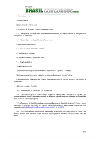 165
II - facultativos para:
a) os analfabetos;
b) os maiores de setenta anos;
c) os maiores de dezesseis e menores de dezoito anos.
§ 2º - Não podem alistar-se como eleitores os estrangeiros e, durante o período do serviço militar
obrigatório, os conscritos.
§ 3º - São condições de elegibilidade, na forma da lei:
I - a nacionalidade brasileira;
II - o pleno exercício dos direitos políticos;
III - o alistamento eleitoral;
IV - o domicílio eleitoral na circunscrição;
V - a filiação partidária;
VI - a idade mínima de:
a) trinta e cinco anos para Presidente e Vice-Presidente da República e Senador;
b) trinta anos para Governador e Vice-Governador de Estado e do Distrito Federal;
c) vinte e um anos para Deputado Federal, Deputado Estadual ou Distrital, Prefeito, Vice-Prefeito e
juiz de paz;
d) dezoito anos para Vereador.
§ 4º - São inelegíveis os inalistáveis e os analfabetos.
§ 5º - São inelegíveis para os mesmos cargos, no período subseqüente, o Presidente da República, os
Governadores de Estado e do Distrito Federal, os Prefeitos e quem os houver sucedido, ou substituído
nos seis meses anteriores ao pleito.
§ 5º O Presidente da República, os Governadores de Estado e do Distrito Federal, os Prefeitos e quem
os houver sucedido, ou substituído no curso dos mandatos poderão ser reeleitos para um único período
subseqüente.(Redação dada pela Emenda Constitucional nº 16, de 1997)
§ 6º - Para concorrerem a outros cargos, o Presidente da República, os Governadores de Estado e do
Distrito Federal e os Prefeitos devem renunciar aos respectivos mandatos até seis meses antes do
pleito.
 