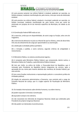 172
(C) está prevista somente nas esferas federal e estadual, podendo ser exercida, no
âmbito estadual, mediante manifestação de, pelo menos, cinco por cento do eleitorado
estadual.
(D) está prevista nas esferas federal, estadual e municipal, podendo ser exercida, no
âmbito municipal, mediante manifestação de, pelo menos, cinco por cento do
eleitorado em projetos de lei de interesse específico do Município, da cidade ou de
bairros.
8. A Constituição Federal NÃO veda ao Juiz:
(A) o exercício, ainda que em disponibilidade, de outro cargo ou função, salvo uma de
magistério.
(B) o exercício da advocacia no juízo ou tribunal do qual se afastou, antes de decorridos
três anos do afastamento do cargo por aposentadoria ou exoneração.
(C) a dedicação à atividade político-partidária.
(D) a remoção, a pedido, a outra comarca, segundo critérios de antigüidade e
merecimento.
9. O Ministério Público, no sistema constitucional vigente,:
(A) é composto pelo Ministério Público Federal, que compreende, dentre outros, o
Ministério Público do Trabalho, e pelo Ministério Público Estadual.
(B) tem por chefe, na esfera da União, o Procurador-Geral da República, que é
nomeado pelo Presidente da República dentre integrantes da carreira, após a
aprovação de seu nome pela maioria absoluta dos membros do Senado Federal, por
voto secreto.
(C) tem como funções institucionais a representação judicial e a consultoria jurídica de
entidades públicas.
(D) dispõe de autonomia administrativa e financeira, cujo controle está a cargo do
Conselho Nacional de Justiça, que é o órgão superior de fiscalização do Ministério
Público.
10. Os tratados internacionais sobre direitos humanos, na ordem interna,:
(A) podem equivaler à Emenda à Constituição.
(B) equivalem sempre à lei ordinária.
(C) não necessitam de referendo do Congresso Nacional, desde que celebrados pelo
Presidente do próprio Congresso Nacional.
(D) não podem ser declarados inconstitucionais.
 