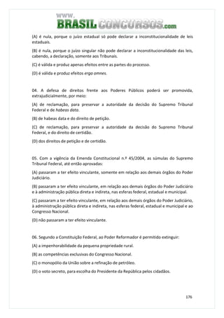 176
(A) é nula, porque o juízo estadual só pode declarar a inconstitucionalidade de leis
estaduais.
(B) é nula, porque o juízo singular não pode declarar a inconstitucionalidade das leis,
cabendo, a declaração, somente aos Tribunais.
(C) é válida e produz apenas efeitos entre as partes do processo.
(D) é válida e produz efeitos erga omnes.
04. A defesa de direitos frente aos Poderes Públicos poderá ser promovida,
extrajudicialmente, por meio:
(A) de reclamação, para preservar a autoridade da decisão do Supremo Tribunal
Federal e de habeas data.
(B) de habeas data e do direito de petição.
(C) de reclamação, para preservar a autoridade da decisão do Supremo Tribunal
Federal, e do direito de certidão.
(D) dos direitos de petição e de certidão.
05. Com a vigência da Emenda Constitucional n.º 45/2004, as súmulas do Supremo
Tribunal Federal, até então aprovadas:
(A) passaram a ter efeito vinculante, somente em relação aos demais órgãos do Poder
Judiciário.
(B) passaram a ter efeito vinculante, em relação aos demais órgãos do Poder Judiciário
e à administração pública direta e indireta, nas esferas federal, estadual e municipal.
(C) passaram a ter efeito vinculante, em relação aos demais órgãos do Poder Judiciário,
à administração pública direta e indireta, nas esferas federal, estadual e municipal e ao
Congresso Nacional.
(D) não passaram a ter efeito vinculante.
06. Segundo a Constituição Federal, ao Poder Reformador é permitido extinguir:
(A) a impenhorabilidade da pequena propriedade rural.
(B) as competências exclusivas do Congresso Nacional.
(C) o monopólio da União sobre a refinação de petróleo.
(D) o voto secreto, para escolha do Presidente da República pelos cidadãos.
 