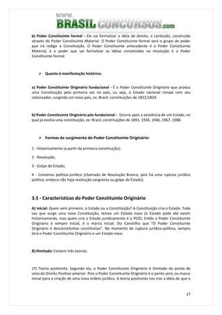 17
b) Poder Constituinte formal - Ele vai formalizar a idéia de direito, o conteúdo, construído
através do Poder Constituinte Material. O Poder Constituinte formal será o grupo de poder
que irá redigir a Constituição. O Poder Constituinte antecedente é o Poder Constituinte
Material; e o poder que vai formalizar as idéias constituídas na revolução é o Poder
Constituinte formal.
Quanto à manifestação histórica:
a) Poder Constituinte Originário fundacional - É o Poder Constituinte Originário que produz
uma Constituição pela primeira vez no país, ou seja, o Estado nacional rompe com seu
colonizador, surgindo um novo país, ex: Brasil, constituições de 1822/1824.
b) Poder Constituinte Originário pós-fundacional - Ocorre após a existência de um Estado, no
qual já existia uma constituição, ex: Brasil, constituições de 1891, 1934, 1946, 1967, 1988.
Formas de surgimento do Poder Constituinte Originário:
1 - Historicamente (a partir da primeira constituição);
2 - Revolução;
3 - Golpe de Estado;
4 - Consenso político-jurídico (chamado de Revolução Branca, pois há uma ruptura jurídico
política, embora não haja revolução sangrenta ou golpe de Estado).
3.5 - Características do Poder Constituinte Originário
A) Inicial: Quem vem primeiro, o Estado ou a Constituição? A Constituição cria o Estado. Toda
vez que surge uma nova Constituição, temos um Estado novo (o Estado pode até existir
historicamente, mas quem cria o Estado juridicamente é o PCO). Então o Poder Constituinte
Originário é sempre inicial, é o marco inicial. Diz Canotilho que “O Poder Constituinte
Originário é desconstitutivo constitutivo”. No momento de ruptura jurídico-política, sempre
terá o Poder Constituinte Originário e um Estado novo.
B) Ilimitado: Existem três teorias:
1ª) Teoria positivista. Segundo ela, o Poder Constituinte Originário é ilimitado do ponto de
vista do Direito Positivo anterior. Pois o Poder Constituinte Originário é o ponto zero, ou marco
inicial para a criação de uma nova ordem jurídica. A teoria positivista nos traz a idéia de que o
 