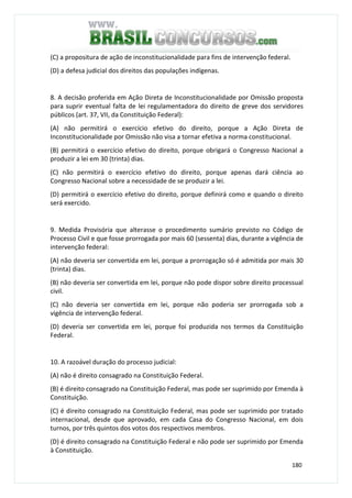 180
(C) a propositura de ação de inconstitucionalidade para fins de intervenção federal.
(D) a defesa judicial dos direitos das populações indígenas.
8. A decisão proferida em Ação Direta de Inconstitucionalidade por Omissão proposta
para suprir eventual falta de lei regulamentadora do direito de greve dos servidores
públicos (art. 37, VII, da Constituição Federal):
(A) não permitirá o exercício efetivo do direito, porque a Ação Direta de
Inconstitucionalidade por Omissão não visa a tornar efetiva a norma constitucional.
(B) permitirá o exercício efetivo do direito, porque obrigará o Congresso Nacional a
produzir a lei em 30 (trinta) dias.
(C) não permitirá o exercício efetivo do direito, porque apenas dará ciência ao
Congresso Nacional sobre a necessidade de se produzir a lei.
(D) permitirá o exercício efetivo do direito, porque definirá como e quando o direito
será exercido.
9. Medida Provisória que alterasse o procedimento sumário previsto no Código de
Processo Civil e que fosse prorrogada por mais 60 (sessenta) dias, durante a vigência de
intervenção federal:
(A) não deveria ser convertida em lei, porque a prorrogação só é admitida por mais 30
(trinta) dias.
(B) não deveria ser convertida em lei, porque não pode dispor sobre direito processual
civil.
(C) não deveria ser convertida em lei, porque não poderia ser prorrogada sob a
vigência de intervenção federal.
(D) deveria ser convertida em lei, porque foi produzida nos termos da Constituição
Federal.
10. A razoável duração do processo judicial:
(A) não é direito consagrado na Constituição Federal.
(B) é direito consagrado na Constituição Federal, mas pode ser suprimido por Emenda à
Constituição.
(C) é direito consagrado na Constituição Federal, mas pode ser suprimido por tratado
internacional, desde que aprovado, em cada Casa do Congresso Nacional, em dois
turnos, por três quintos dos votos dos respectivos membros.
(D) é direito consagrado na Constituição Federal e não pode ser suprimido por Emenda
à Constituição.
 