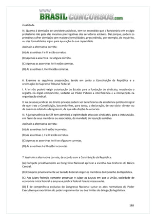 188
invalidada.
III. Quanto à demissão de servidores públicos, tem-se entendido que o funcionário em estágio
probatório não goza das mesmas prerrogativas dos servidores estáveis. Daí porque, podem os
primeiros sofrer demissão sem maiores formalidades, prescindindo, por exemplo, do inquérito,
ou das formalidades legais para apuração da sua capacidade.
Assinale a alternativa correta:
(A) As assertivas II e III estão corretas.
(B) Apenas a assertiva I se afigura correta.
(C) Apenas as assertivas I e II estão corretas.
(D) As assertivas I, II e III estão corretas.
6. Examine as seguintes proposições, tendo em conta a Constituição da República e a
orientação do Supremo Tribunal Federal:
I. A lei não poderá exigir autorização do Estado para a fundação de sindicato, ressalvado o
registro no órgão competente, vedadas ao Poder Público a interferência e a intervenção na
organização sindical.
II. As pessoas jurídicas de direito privado podem ser beneficiárias da assistência jurídica integral
de que trata a Constituição, bastando-lhes, para tanto, a declaração, de seu sócio- diretor ou
de quem os estatutos designarem, de que não dispõe de recursos.
III. A jurisprudência do STF tem admitido a legitimidade ativa aos sindicatos, para a instauração,
em favor de seus membros ou associados, do mandado de injunção coletivo.
Assinale a alternativa correta:
(A) As assertivas I e II estão incorretas.
(B) As assertivas I, II e III estão corretas.
(C) Apenas as assertivas I e III se afiguram corretas.
(D) As assertivas I e III estão incorretas.
7. Assinale a alternativa correta, de acordo com a Constituição da República:
(A) Compete privativamente ao Congresso Nacional aprovar a escolha dos diretores do Banco
Central.
(B) Compete privativamente ao Senado Federal eleger os membros do Conselho da República.
(C) Aos juízes federais compete processar e julgar as causas em que a União, sociedade de
economia mista federal e empresa pública federal forem interessadas.
(D) É de competência exclusiva do Congresso Nacional sustar os atos normativos do Poder
Executivo que exorbitem do poder regulamentar ou dos limites de delegação legislativa.
 