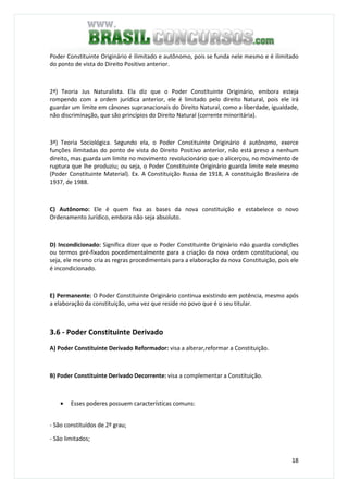 18
Poder Constituinte Originário é ilimitado e autônomo, pois se funda nele mesmo e é ilimitado
do ponto de vista do Direito Positivo anterior.
2ª) Teoria Jus Naturalista. Ela diz que o Poder Constituinte Originário, embora esteja
rompendo com a ordem jurídica anterior, ele é limitado pelo direito Natural, pois ele irá
guardar um limite em cânones supranacionais do Direito Natural, como a liberdade, igualdade,
não discriminação, que são princípios do Direito Natural (corrente minoritária).
3ª) Teoria Sociológica. Segundo ela, o Poder Constituinte Originário é autônomo, exerce
funções ilimitadas do ponto de vista do Direito Positivo anterior, não está preso a nenhum
direito, mas guarda um limite no movimento revolucionário que o alicerçou, no movimento de
ruptura que lhe produziu; ou seja, o Poder Constituinte Originário guarda limite nele mesmo
(Poder Constituinte Material). Ex. A Constituição Russa de 1918, A constituição Brasileira de
1937, de 1988.
C) Autônomo: Ele é quem fixa as bases da nova constituição e estabelece o novo
Ordenamento Jurídico, embora não seja absoluto.
D) Incondicionado: Significa dizer que o Poder Constituinte Originário não guarda condições
ou termos pré-fixados pocedimentalmente para a criação da nova ordem constitucional, ou
seja, ele mesmo cria as regras procedimentais para a elaboração da nova Constituição, pois ele
é incondicionado.
E) Permanente: O Poder Constituinte Originário continua existindo em potência, mesmo após
a elaboração da constituição, uma vez que reside no povo que é o seu titular.
3.6 - Poder Constituinte Derivado
A) Poder Constituinte Derivado Reformador: visa a alterar,reformar a Constituição.
B) Poder Constituinte Derivado Decorrente: visa a complementar a Constituição.
• Esses poderes possuem características comuns:
- São constituídos de 2º grau;
- São limitados;
 