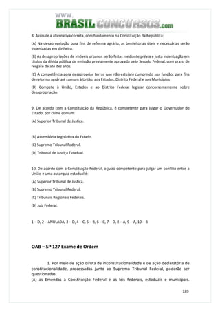 189
8. Assinale a alternativa correta, com fundamento na Constituição da República:
(A) Na desapropriação para fins de reforma agrária, as benfeitorias úteis e necessárias serão
indenizadas em dinheiro.
(B) As desapropriações de imóveis urbanos serão feitas mediante prévia e justa indenização em
títulos da dívida pública de emissão previamente aprovada pelo Senado Federal, com prazo de
resgate de até dez anos.
(C) A competência para desapropriar terras que não estejam cumprindo sua função, para fins
de reforma agrária é comum à União, aos Estados, Distrito Federal e aos Municípios.
(D) Compete à União, Estados e ao Distrito Federal legislar concorrentemente sobre
desapropriação.
9. De acordo com a Constituição da República, é competente para julgar o Governador do
Estado, por crime comum:
(A) Superior Tribunal de Justiça.
(B) Assembléia Legislativa do Estado.
(C) Supremo Tribunal Federal.
(D) Tribunal de Justiça Estadual.
10. De acordo com a Constituição Federal, o juízo competente para julgar um conflito entre a
União e uma autarquia estadual é:
(A) Superior Tribunal de Justiça.
(B) Supremo Tribunal Federal.
(C) Tribunais Regionais Federais.
(D) Juiz Federal.
1 – D, 2 – ANULADA, 3 – D, 4 – C, 5 – B, 6 – C, 7 – D, 8 – A, 9 – A, 10 – B
OAB – SP 127 Exame de Ordem
1. Por meio de ação direta de inconstitucionalidade e de ação declaratória de
constitucionalidade, processadas junto ao Supremo Tribunal Federal, poderão ser
questionadas
(A) as Emendas à Constituição Federal e as leis federais, estaduais e municipais.
 