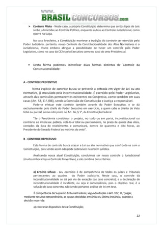 22
Controle Misto - Neste caso, a própria Constituição determina que certos tipos de Leis
serão submetidas ao Controle Político, enquanto outras ao Controle Jurisdicional, como
ocorre na Suíça.
No caso brasileiro, a Constituição manteve a tradição do controle ser exercido pelo
Poder Judiciário, portanto, nosso Controle da Constitucionalidade dos Atos Normativos é o
Jurisdicional, muito embora abrigue a possibilidade de haver um controle pelo Poder
Legislativo, como no caso da CCJ e pelo Executivo como no caso do veto Presidencial.
• Desta forma podemos identificar duas formas distintas de Controle da
Constitucionalidade:
A - CONTROLE PREVENTIVO
Nesta espécie de controle busca-se prevenir a entrada em vigor de Lei ou ato
normativo, já maculado pela inconstitucionalidade. É exercido pelo Poder Legislativo,
através das comissões permanentes existentes no Congresso, como também em suas
casas (Art. 58, C.F./88), sendo a Comissão de Constituição e Justiça a responsável.
Pode-se efetuar este controle também através do Poder Executivo, e se dá
exclusivamente pelo chefe do Poder Executivo em exercício, a quem cabe o direito de Veto
total ou parcial, como está posto no Art. 66, § 1°, da Constituição Federal:
"Se o Presidente considerar o projeto, no todo ou em parte, inconstitucional ou
contrário ao interesse público, vetá-lo-á total ou parcialmente, no prazo de quinze dias úteis,
contados da data do recebimento, e comunicará, dentro de quarenta e oito horas, ao
Presidente do Senado Federal os motivos do veto".
B - CONTROLE REPRESSIVO
Esta forma de controle busca atacar a Lei ou ato normativo que confronta-se com a
Constituição, pois sendo assim não pode sobreviver na ordem jurídica.
Analisando nossa atual Constituição, concluímos ser nosso controle o Jurisdicional
(muito embora haja o Controle Preventivo), e ele combina dois critérios:
a) Critério Difuso - seu exercício é de competência de todos os juízes e tribunais
pertencentes ao quadro do Poder Judiciário. Neste caso, o controle da
inconstitucionalidade se dá por via de exceção (ou caso concreto), e a declaração de
inconstitucionalidade é incidente, ou seja é conseqüência, pois o objetivo real, é a
solução do caso concreto, não sendo portanto análise de lei em tese.
É competência do Supremo Tribunal Federal, segundo dispõe o Art. 102, III, "julgar,
mediante recurso extraordinário, as causas decididas em única ou última instância, quando a
decisão recorrida:
a) contrariar dispositivo desta Constituição;
 