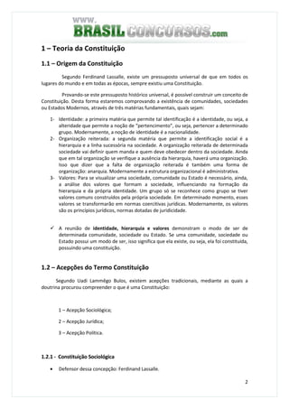 2
1 – Teoria da Constituição
1.1 – Origem da Constituição
Segundo Ferdinand Lassalle, existe um pressuposto universal de que em todos os
lugares do mundo e em todas as épocas, sempre existiu uma Constituição.
Provando-se este pressuposto histórico universal, é possível construir um conceito de
Constituição. Desta forma estaremos comprovando a existência de comunidades, sociedades
ou Estados Modernos, através de três matérias fundamentais, quais sejam:
1- Identidade: a primeira matéria que permite tal identificação é a identidade, ou seja, a
alteridade que permite a noção de “pertencimento”, ou seja, pertencer a determinado
grupo. Modernamente, a noção de identidade é a nacionalidade.
2- Organização reiterada: a segunda matéria que permite a identificação social é a
hierarquia e a linha sucessória na sociedade. A organização reiterada de determinada
sociedade vai definir quem manda e quem deve obedecer dentro da sociedade. Ainda
que em tal organização se verifique a ausência da hierarquia, haverá uma organização.
Isso que dizer que a falta de organização reiterada é também uma forma de
organização: anarquia. Modernamente a estrutura organizacional é administrativa.
3- Valores: Para se visualizar uma sociedade, comunidade ou Estado é necessário, ainda,
a análise dos valores que formam a sociedade, influenciando na formação da
hierarquia e da própria identidade. Um grupo só se reconhece como grupo se tiver
valores comuns construídos pela própria sociedade. Em determinado momento, esses
valores se transformarão em normas coercitivas jurídicas. Modernamente, os valores
são os princípios jurídicos, normas dotadas de juridicidade.
A reunião de identidade, hierarquia e valores demonstram o modo de ser de
determinada comunidade, sociedade ou Estado. Se uma comunidade, sociedade ou
Estado possui um modo de ser, isso significa que ela existe, ou seja, ela foi constituída,
possuindo uma constituição.
1.2 – Acepções do Termo Constituição
Segundo Uadi Lammêgo Bulos, existem acepções tradicionais, mediante as quais a
doutrina procurou compreender o que é uma Constituição:
1 – Acepção Sociológica;
2 – Acepção Jurídica;
3 – Acepção Política.
1.2.1 - Constituição Sociológica
• Defensor dessa concepção: Ferdinand Lassalle.
 