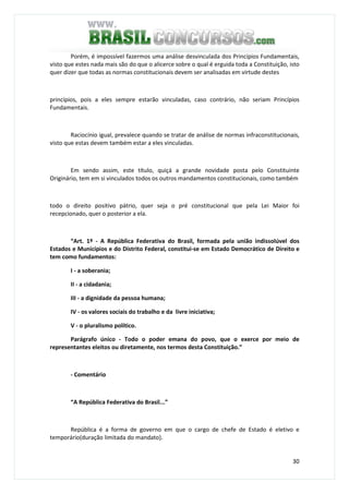 30
Porém, é impossível fazermos uma análise desvinculada dos Princípios Fundamentais,
visto que estes nada mais são do que o alicerce sobre o qual é erguida toda a Constituição, isto
quer dizer que todas as normas constitucionais devem ser analisadas em virtude destes
princípios, pois a eles sempre estarão vinculadas, caso contrário, não seriam Princípios
Fundamentais.
Raciocínio igual, prevalece quando se tratar de análise de normas infraconstitucionais,
visto que estas devem também estar a eles vinculadas.
Em sendo assim, este título, quiçá a grande novidade posta pelo Constituinte
Originário, tem em si vinculados todos os outros mandamentos constitucionais, como também
todo o direito positivo pátrio, quer seja o pré constitucional que pela Lei Maior foi
recepcionado, quer o posterior a ela.
“Art. 1º - A República Federativa do Brasil, formada pela união indissolúvel dos
Estados e Municípios e do Distrito Federal, constitui-se em Estado Democrático de Direito e
tem como fundamentos:
I - a soberania;
II - a cidadania;
III - a dignidade da pessoa humana;
IV - os valores sociais do trabalho e da livre iniciativa;
V - o pluralismo político.
Parágrafo único - Todo o poder emana do povo, que o exerce por meio de
representantes eleitos ou diretamente, nos termos desta Constituição.”
- Comentário
“A República Federativa do Brasil...”
República é a forma de governo em que o cargo de chefe de Estado é eletivo e
temporário(duração limitada do mandato).
 