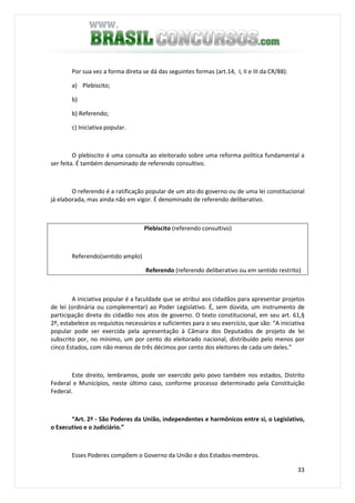 33
Por sua vez a forma direta se dá das seguintes formas (art.14, I, II e III da CR/88):
a) Plebiscito;
b)
b) Referendo;
c) Iniciativa popular.
O plebiscito é uma consulta ao eleitorado sobre uma reforma política fundamental a
ser feita. É também denominado de referendo consultivo.
O referendo é a ratificação popular de um ato do governo ou de uma lei constitucional
já elaborada, mas ainda não em vigor. É denominado de referendo deliberativo.
Plebiscito (referendo consultivo)
Referendo(sentido amplo)
Referendo (referendo deliberativo ou em sentido restrito)
A iniciativa popular é a faculdade que se atribui aos cidadãos para apresentar projetos
de lei (ordinária ou complementar) ao Poder Legislativo. É, sem dúvida, um instrumento de
participação direta do cidadão nos atos de governo. O texto constitucional, em seu art. 61,§
2º, estabelece os requisitos necessários e suficientes para o seu exercício, que são: “A iniciativa
popular pode ser exercida pela apresentação à Câmara dos Deputados de projeto de lei
subscrito por, no mínimo, um por cento do eleitorado nacional, distribuído pelo menos por
cinco Estados, com não menos de três décimos por cento dos eleitores de cada um deles.”
Este direito, lembramos, pode ser exercido pelo povo também nos estados, Distrito
Federal e Municípios, neste último caso, conforme processo determinado pela Constituição
Federal.
“Art. 2º - São Poderes da União, independentes e harmônicos entre si, o Legislativo,
o Executivo e o Judiciário.”
Esses Poderes compõem o Governo da União e dos Estados-membros.
 