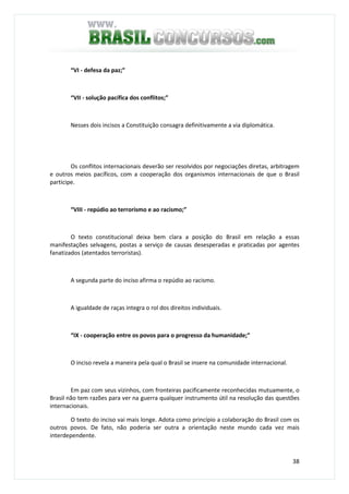38
“VI - defesa da paz;”
“VII - solução pacífica dos conflitos;”
Nesses dois incisos a Constituição consagra definitivamente a via diplomática.
Os conflitos internacionais deverão ser resolvidos por negociações diretas, arbitragem
e outros meios pacíficos, com a cooperação dos organismos internacionais de que o Brasil
participe.
“VIII - repúdio ao terrorismo e ao racismo;”
O texto constitucional deixa bem clara a posição do Brasil em relação a essas
manifestações selvagens, postas a serviço de causas desesperadas e praticadas por agentes
fanatizados (atentados terroristas).
A segunda parte do inciso afirma o repúdio ao racismo.
A igualdade de raças integra o rol dos direitos individuais.
“IX - cooperação entre os povos para o progresso da humanidade;”
O inciso revela a maneira pela qual o Brasil se insere na comunidade internacional.
Em paz com seus vizinhos, com fronteiras pacificamente reconhecidas mutuamente, o
Brasil não tem razões para ver na guerra qualquer instrumento útil na resolução das questões
internacionais.
O texto do inciso vai mais longe. Adota como princípio a colaboração do Brasil com os
outros povos. De fato, não poderia ser outra a orientação neste mundo cada vez mais
interdependente.
 