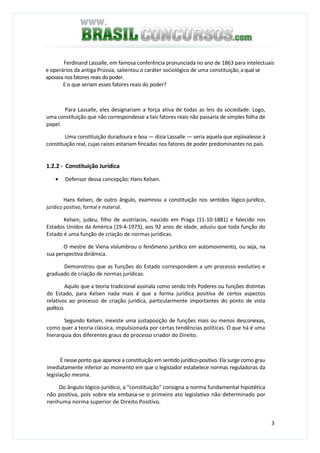 3
Ferdinand Lassalle, em famosa conferência pronunciada no ano de 1863 para intelectuais
e operários da antiga Prússia, salientou o caráter sociológico de uma constituição, a qual se
apoiava nos fatores reais dopoder.
E o que seriam esses fatores reais do poder?
Para Lassalle, eles designariam a força ativa de todas as leis da sociedade. Logo,
uma constituição que não correspondesse a tais fatores reais não passaria de simples folha de
papel.
Uma constituição duradoura e boa — dizia Lassalle — seria aquela que eqüivalesse à
constituição real, cujas raízes estariam fincadas nos fatores de poder predominantes no país.
1.2.2 - Constituição Jurídica
• Defensor dessa concepção: Hans Kelsen.
Hans Kelsen, de outro ângulo, examinou a constituição nos sentidos lógico-jurídico,
jurídico positivo, formal e material.
Kelsen, judeu, filho de austríacos, nascido em Praga (11-10-1881) e falecido nos
Estados Unidos da América (19-4-1973), aos 92 anos de idade, aduziu que toda função do
Estado é uma função de criação de normas jurídicas.
O mestre de Viena vislumbrou o fenômeno jurídico em automovimento, ou seja, na
sua perspectiva dinâmica.
Demonstrou que as funções do Estado correspondem a um processo evolutivo e
graduado de criação de normas jurídicas.
Aquilo que a teoria tradicional assinala como sendo três Poderes ou funções distintas
do Estado, para Kelsen nada mais é que a forma jurídica positiva de certos aspectos
relativos ao processo de criação jurídica, particularmente importantes do ponto de vista
político.
Segundo Kelsen, inexiste uma justaposição de funções mais ou menos desconexas,
como quer a teoria clássica, impulsionada por certas tendências políticas. O que há é uma
hierarquia dos diferentes graus do processo criador do Direito.
É nesse ponto que aparece a constituição em sentido jurídico-positivo. Ela surge como grau
imediatamente inferior ao momento em que o legislador estabelece normas reguladoras da
legislação mesma.
Do ângulo lógico-jurídico, a "constituição" consigna a norma fundamental hipotética
não positiva, pois sobre ela embasa-se o primeiro ato legislativo não determinado por
nenhuma norma superior de Direito Positivo.
 