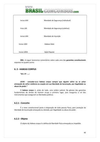 40
Inciso LXIX Mandado de Segurança (individual)
Iniso LXX Mandado de Segurança (coletivo)
Inciso LXXI Mandado de Injunção
Inciso LXXII Habeas Data
Inciso LXXIII Ação Popular
OBS.: A seguir teceremos comentários sobre cada uma das garantias constitucionais
expostas no quadro acima.
6. 2 - HABEAS CORPUS
“Art. 5º - ...:
LXVIII - conceder-se-á habeas corpus sempre que alguém sofrer ou se achar
ameaçado de sofrer violência ou coação em sua liberdade de locomoção, por ilegalidade ou
abuso de poder.”
O habeas corpus é, antes de tudo, uma ordem judicial. Na gênese das garantias
fundamentais do direito do homem ocupa o primeiro lugar, pois inaugurou o rol dos
instrumentos que asseguram as liberdades públicas.
6.2.1 - Conceito
É o meio constitucional posto à disposição de toda pessoa física, para proteção da
liberdade de locomoção ameaçada ou obstada, por ilegalidade ou abuso de poder.
6.2.2 - Objeto
O objeto do habeas corpus é a defesa da liberdade física ameaçada ou impedida.
 