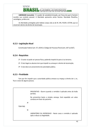 41
LIBERDADE (conceito) - É o poder de autodeterminação, por força do qual o homem
escolhe sua conduta pessoal. A liberdade apresenta várias facetas: liberdade filosófica,
sociológica, jurídica etc.
As liberdades protegidas pelo habeas corpus são as de IR, VIR, FICAR e ESTAR, que se
encerram dentro do direito de locomoção.
6.2.3 - Legislação Atual
Constituição Federal (art. 5º, LXVIII) e Código de Processo Penal (arts. 647 ao 667).
6.2.4 - Requisitos
1º - O autor só pode ser pessoa física, podendo impetrá-lo para si ou terceiro;
2º - O ato ilegal ou abusivo tem que impedir ou ameaçar o direito de locomoção;
3º - O ato deve ser proveniente de autoridade pública.
6.2.5 - Finalidade
Tem por fim impedir que a autoridade pública ameace ou impeça o direito de ir, vir,
ficar e estar de alguma pessoa.
PREVENTIVO - Ocorre quando o remédio é aplicado antes da lesão
(prisão).
No preventivo basta a simples ameaça. Será expedido um salvo
conduto em favor do paciente.
TEM FINS
LIBERATÓRIO OU REPRESSIVO - Neste casos o remédio é aplicado
após o abuso ou ilegalidade.
 