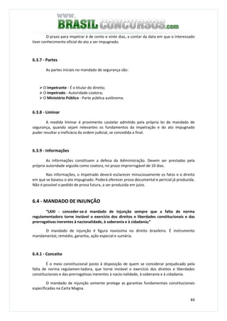 44
O prazo para impetrar é de cento e vinte dias, a contar da data em que o interessado
tiver conhecimento oficial do ato a ser impugnado.
6.3.7 - Partes
As partes iniciais no mandado de segurança são:
O impetrante - É o titular do direito;
O impetrado - Autoridade coatora;
O Ministério Público - Parte pública autônoma.
6.3.8 - Liminar
A medida liminar é provimento cautelar admitido pela própria lei de mandado de
segurança, quando sejam relevantes os fundamentos da impetração e do ato impugnado
puder resultar a ineficácia da ordem judicial, se concedida a final.
6.3.9 - Informações
As informações constituem a defesa da Administração. Devem ser prestadas pela
própria autoridade arguida como coatora, no prazo improrrogável de 10 dias.
Nas informações, o impetrado deverá esclarecer minuciosamente os fatos e o direito
em que se baseou o ato impugnado. Poderá oferecer prova documental e pericial já produzida.
Não é possível o pedido de prova futura, a ser produzida em juízo.
6.4 - MANDADO DE INJUNÇÃO
“LXXI - conceder-se-á mandado de injunção sempre que a falta de norma
regulamentadora torne inviável o exercício dos direitos e liberdades constitucionais e das
prerrogativas inerentes à nacionalidade, à soberania e à cidadania;”
O mandado de injunção é figura novíssima no direito brasileiro. É instrumento
mandamental, remédio, garantia, ação especial e sumária.
6.4.1 - Conceito
É o meio constitucional posto à disposição de quem se considerar prejudicado pela
falta de norma regulamen-tadora, que torne inviável o exercício dos direitos e liberdades
constitucionais e das prerrogativas inerentes à nacio-nalidade, à soberania e à cidadania.
O mandado de injunção somente protege as garantias fundamentais constitucionais
especificadas na Carta Magna.
 