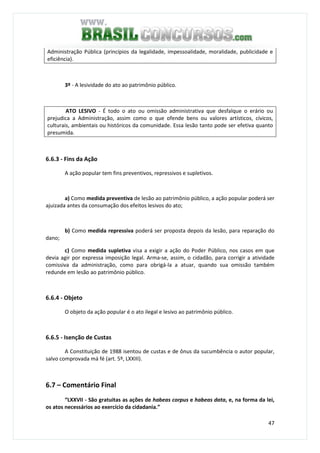 47
Administração Pública (princípios da legalidade, impessoalidade, moralidade, publicidade e
eficiência).
3º - A lesividade do ato ao patrimônio público.
ATO LESIVO - É todo o ato ou omissão administrativa que desfalque o erário ou
prejudica a Administração, assim como o que ofende bens ou valores artísticos, cívicos,
culturais, ambientais ou históricos da comunidade. Essa lesão tanto pode ser efetiva quanto
presumida.
6.6.3 - Fins da Ação
A ação popular tem fins preventivos, repressivos e supletivos.
a) Como medida preventiva de lesão ao patrimônio público, a ação popular poderá ser
ajuizada antes da consumação dos efeitos lesivos do ato;
b) Como medida repressiva poderá ser proposta depois da lesão, para reparação do
dano;
c) Como medida supletiva visa a exigir a ação do Poder Público, nos casos em que
devia agir por expressa imposição legal. Arma-se, assim, o cidadão, para corrigir a atividade
comissiva da administração, como para obrigá-la a atuar, quando sua omissão também
redunde em lesão ao patrimônio público.
6.6.4 - Objeto
O objeto da ação popular é o ato ilegal e lesivo ao patrimônio público.
6.6.5 - Isenção de Custas
A Constituição de 1988 isentou de custas e de ônus da sucumbência o autor popular,
salvo comprovada má fé (art. 5º, LXXIII).
6.7 – Comentário Final
“LXXVII - São gratuitas as ações de habeas corpus e habeas data, e, na forma da lei,
os atos necessários ao exercício da cidadania.”
 