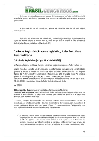 48
Embora a Constituição assegure a todos o direito de acesso ao Poder Judiciário, não há
referência quanto aos limites das taxas que possam ser cobradas em razão da atividade
jurisdicional.
A cobrança há de ser moderada, porque se trata do exercício de um direito
constitucional.
Por força do dispositivo em comentário, a Constituição consagra a gratuidade das
ações de habeas corpus e habeas data e, mais do que isso, o direito a uma assistência
judiciária também gratuita (inc. LXXIV do art. 5º).
7 – Poder Legislativo, Processo Legislativo, Poder Executivo e
Poder Judiciário
7.1 - Poder Legislativo (artigos 44 a 58 da CR/88)
a) Funções: Poderão ser típicas (funções primárias, predominantes que o Poder realiza) ou
atípica (funções que não são tradicionais, não são típicas, mas, por uma complexidade
jurídica e social, o Poder vai realizá-las pelos ditames constitucionais). As funções
típicas do Poder Legislativo são legislar e fiscalizar. ex: CPIs é função típica, As funções
previstas nos artigos 58, §3º; 49, XI, X; 70 ao 75 da CR/88, são típicas.
As funções atípicas são as funções que seriam típicas do Poder Executivo (ex: art. 51, IV e art.
52, XIII, CR/88) e que seriam típicas do Poder Judiciário (ex: art. 52, I e II
da CR/88.
b) Composição Bicameral: representada pelo Congresso Nacional.
- Câmara dos Deputados: Representantes do povo, sistema eleitoral proporcional, terá no
mínimo 8 e no máximo 70 deputados federais, perfazendo um total de 513 deputados
federais, com mandato de 4 anos.
- Senado Federal: Representantes dos Estados, sistema eleitoral majoritário simples, 3
senadores por Estado perfazendo o total de 81 senadores da república, com mandato de 8
anos e eleições de 4 em 4 anos para eleger 1/3 ou 2/3, respectivamente. Cada senador tem
dois suplentes que serão escolhidos pelos próprios senadores.
A partir de 2006, à luz da interpretação do Código Eleitoral e legislação eleitoral e por
disposição do TSE em 2007, referendada pelo STF, o mandato passou a ser do partido
e não dos políticos. Da mesma forma ocorre para o suplente. Se o deputado ou
senador mudar de partido ele perderá o mandato. Então, se ficar vago o lugar do
deputado federal ou senador da república, o suplente terá que ser do mesmo partido.
 
