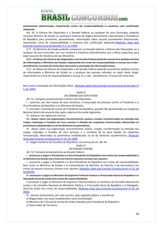 54
previamente determinado, importando crime de responsabilidade a ausência sem justificação
adequada.
Art. 50. A Câmara dos Deputados e o Senado Federal, ou qualquer de suas Comissões, poderão
convocar Ministro de Estado ou quaisquer titulares de órgãos diretamente subordinados à Presidência
da República para prestarem, pessoalmente, informações sobre assunto previamente determinado,
importando crime de responsabilidade a ausência sem justificação adequada.(Redação dada pela
Emenda Constitucional de Revisão nº 2, de 1994)
§ 1º - Os Ministros de Estado poderão comparecer ao Senado Federal, à Câmara dos Deputados, ou a
qualquer de suas Comissões, por sua iniciativa e mediante entendimentos com a Mesa respectiva, para
expor assunto de relevância de seu Ministério.
§ 2º - As Mesas da Câmara dos Deputados e do Senado Federal poderão encaminhar pedidos escritos
de informações a Ministros de Estado, importando em crime de responsabilidade a recusa, ou o não -
atendimento, no prazo de trinta dias, bem como a prestação de informações falsas.
§ 2º - As Mesas da Câmara dos Deputados e do Senado Federal poderão encaminhar pedidos escritos
de informações a Ministros de Estado ou a qualquer das pessoas referidas no caput deste artigo,
importando em crime de responsabilidade a recusa, ou o não - atendimento, no prazo de trinta dias,
bem como a prestação de informações falsas. (Redação dada pela Emenda Constitucional de Revisão nº
2, de 1994)
Seção III
DA CÂMARA DOS DEPUTADOS
Art. 51. Compete privativamente à Câmara dos Deputados:
I - autorizar, por dois terços de seus membros, a instauração de processo contra o Presidente e o
Vice-Presidente da República e os Ministros de Estado;
II - proceder à tomada de contas do Presidente da República, quando não apresentadas ao Congresso
Nacional dentro de sessenta dias após a abertura da sessão legislativa;
III - elaborar seu regimento interno;
IV - dispor sobre sua organização, funcionamento, polícia, criação, transformação ou extinção dos
cargos, empregos e funções de seus serviços e fixação da respectiva remuneração, observados os
parâmetros estabelecidos na lei de diretrizes orçamentárias;
IV - dispor sobre sua organização, funcionamento, polícia, criação, transformação ou extinção dos
cargos, empregos e funções de seus serviços, e a iniciativa de lei para fixação da respectiva
remuneração, observados os parâmetros estabelecidos na lei de diretrizes orçamentárias; (Redação
dada pela Emenda Constitucional nº 19, de 1998)
V - eleger membros do Conselho da República, nos termos do art. 89, VII.
Seção IV
DO SENADO FEDERAL
Art. 52. Compete privativamente ao Senado Federal:
I - processar e julgar o Presidente e o Vice-Presidente da República nos crimes de responsabilidade e
os Ministros de Estado nos crimes da mesma natureza conexos com aqueles;
I - processar e julgar o Presidente e o Vice-Presidente da República nos crimes de responsabilidade,
bem como os Ministros de Estado e os Comandantes da Marinha, do Exército e da Aeronáutica nos
crimes da mesma natureza conexos com aqueles; (Redação dada pela Emenda Constitucional nº 23, de
02/09/99)
II - processar e julgar os Ministros do Supremo Tribunal Federal, o Procurador-Geral da República e o
Advogado-Geral da União nos crimes de responsabilidade;
II processar e julgar os Ministros do Supremo Tribunal Federal, os membros do Conselho Nacional de
Justiça e do Conselho Nacional do Ministério Público, o Procurador-Geral da República e o Advogado-
Geral da União nos crimes de responsabilidade; (Redação dada pela Emenda Constitucional nº 45, de
2004)
III - aprovar previamente, por voto secreto, após argüição pública, a escolha de:
a) Magistrados, nos casos estabelecidos nesta Constituição;
b) Ministros do Tribunal de Contas da União indicados pelo Presidente da República;
c) Governador de Território;
 