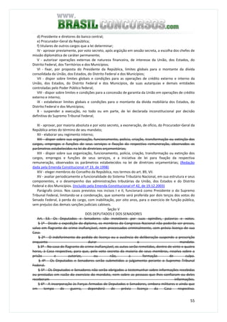 55
d) Presidente e diretores do banco central;
e) Procurador-Geral da República;
f) titulares de outros cargos que a lei determinar;
IV - aprovar previamente, por voto secreto, após argüição em sessão secreta, a escolha dos chefes de
missão diplomática de caráter permanente;
V - autorizar operações externas de natureza financeira, de interesse da União, dos Estados, do
Distrito Federal, dos Territórios e dos Municípios;
VI - fixar, por proposta do Presidente da República, limites globais para o montante da dívida
consolidada da União, dos Estados, do Distrito Federal e dos Municípios;
VII - dispor sobre limites globais e condições para as operações de crédito externo e interno da
União, dos Estados, do Distrito Federal e dos Municípios, de suas autarquias e demais entidades
controladas pelo Poder Público federal;
VIII - dispor sobre limites e condições para a concessão de garantia da União em operações de crédito
externo e interno;
IX - estabelecer limites globais e condições para o montante da dívida mobiliária dos Estados, do
Distrito Federal e dos Municípios;
X - suspender a execução, no todo ou em parte, de lei declarada inconstitucional por decisão
definitiva do Supremo Tribunal Federal;
XI - aprovar, por maioria absoluta e por voto secreto, a exoneração, de ofício, do Procurador-Geral da
República antes do término de seu mandato;
XII - elaborar seu regimento interno;
XIII - dispor sobre sua organização, funcionamento, polícia, criação, transformação ou extinção dos
cargos, empregos e funções de seus serviços e fixação da respectiva remuneração, observados os
parâmetros estabelecidos na lei de diretrizes orçamentárias;
XIII - dispor sobre sua organização, funcionamento, polícia, criação, transformação ou extinção dos
cargos, empregos e funções de seus serviços, e a iniciativa de lei para fixação da respectiva
remuneração, observados os parâmetros estabelecidos na lei de diretrizes orçamentárias; (Redação
dada pela Emenda Constitucional nº 19, de 1998)
XIV - eleger membros do Conselho da República, nos termos do art. 89, VII.
XV - avaliar periodicamente a funcionalidade do Sistema Tributário Nacional, em sua estrutura e seus
componentes, e o desempenho das administrações tributárias da União, dos Estados e do Distrito
Federal e dos Municípios. (Incluído pela Emenda Constitucional nº 42, de 19.12.2003)
Parágrafo único. Nos casos previstos nos incisos I e II, funcionará como Presidente o do Supremo
Tribunal Federal, limitando-se a condenação, que somente será proferida por dois terços dos votos do
Senado Federal, à perda do cargo, com inabilitação, por oito anos, para o exercício de função pública,
sem prejuízo das demais sanções judiciais cabíveis.
Seção V
DOS DEPUTADOS E DOS SENADORES
Art. 53. Os Deputados e Senadores são invioláveis por suas opiniões, palavras e votos.
§ 1º - Desde a expedição do diploma, os membros do Congresso Nacional não poderão ser presos,
salvo em flagrante de crime inafiançável, nem processados criminalmente, sem prévia licença de sua
Casa.
§ 2º - O indeferimento do pedido de licença ou a ausência de deliberação suspende a prescrição
enquanto durar o mandato.
§ 3º - No caso de flagrante de crime inafiançável, os autos serão remetidos, dentro de vinte e quatro
horas, à Casa respectiva, para que, pelo voto secreto da maioria de seus membros, resolva sobre a
prisão e autorize, ou não, a formação de culpa.
§ 4º - Os Deputados e Senadores serão submetidos a julgamento perante o Supremo Tribunal
Federal.
§ 5º - Os Deputados e Senadores não serão obrigados a testemunhar sobre informações recebidas
ou prestadas em razão do exercício do mandato, nem sobre as pessoas que lhes confiaram ou deles
receberam informações.
§ 6º - A incorporação às Forças Armadas de Deputados e Senadores, embora militares e ainda que
em tempo de guerra, dependerá de prévia licença da Casa respectiva.
 