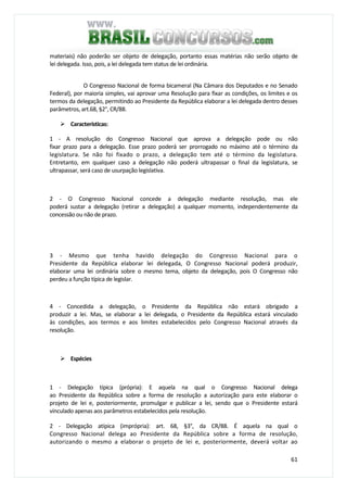 61
materiais) não poderão ser objeto de delegação, portanto essas matérias não serão objeto de
lei delegada. Isso, pois, a lei delegada tem status de lei ordinária.
O Congresso Nacional de forma bicameral (Na Câmara dos Deputados e no Senado
Federal), por maioria simples, vai aprovar uma Resolução para fixar as condições, os limites e os
termos da delegação, permitindo ao Presidente da República elaborar a lei delegada dentro desses
parâmetros, art.68, §2°, CR/88.
Características:
1 - A resolução do Congresso Nacional que aprova a delegação pode ou não
fixar prazo para a delegação. Esse prazo poderá ser prorrogado no máximo até o término da
legislatura. Se não foi fixado o prazo, a delegação tem até o término da legislatura.
Entretanto, em qualquer caso a delegação não poderá ultrapassar o final da legislatura, se
ultrapassar, será caso de usurpação legislativa.
2 - O Congresso Nacional concede a delegação mediante resolução, mas ele
poderá sustar a delegação (retirar a delegação) a qualquer momento, independentemente da
concessão ou não de prazo.
3 - Mesmo que tenha havido delegação do Congresso Nacional para o
Presidente da República elaborar lei delegada, O Congresso Nacional poderá produzir,
elaborar uma lei ordinária sobre o mesmo tema, objeto da delegação, pois O Congresso não
perdeu a função típica de legislar.
4 - Concedida a delegação, o Presidente da República não estará obrigado a
produzir a lei. Mas, se elaborar a lei delegada, o Presidente da República estará vinculado
às condições, aos termos e aos limites estabelecidos pelo Congresso Nacional através da
resolução.
Espécies
1 - Delegação típica (própria): E aquela na qual o Congresso Nacional delega
ao Presidente da República sobre a forma de resolução a autorização para este elaborar o
projeto de lei e, posteriormente, promulgar e publicar a lei, sendo que o Presidente estará
vinculado apenas aos parâmetros estabelecidos pela resolução.
2 - Delegação atípica (imprópria): art. 68, §3°, da CR/88. É aquela na qual o
Congresso Nacional delega ao Presidente da República sobre a forma de resolução,
autorizando o mesmo a elaborar o projeto de lei e, posteriormente, deverá voltar ao
 