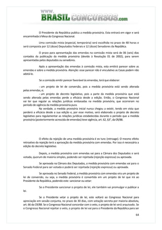 64
O Presidente da República publica a medida provisória. Esta entrará em vigor e será
encaminhada à Mesa do Congresso Nacional.
Uma comissão mista (especial, temporária) será escolhida no prazo de 48 horas e
será composta por 12 (doze) Deputados Federais e 12 (doze) Senadores da República.
O prazo para apresentação das emendas na comissão mista será de 06 (seis) dias
contados da publicação da medida provisória (devido à Resolução 01 de 2002), para serem
apresentadas pelos deputados ou senadores.
Após a apresentação das emendas à comissão mista, esta emitirá parecer sobre as
emendas e sobre a medida provisória. Atenção: esse parecer não é vinculativo as Casas podem não
adotá-lo.
Se a comissão emitir parecer favorável às emendas, terá que elaborar:
- um projeto de lei de conversão, pois a medida provisória está sendo alterada
pelas emendas, e;
- um projeto de decreto legislativo, pois a parte da medida provisória que está
sendo alterada pelas emendas perde a eficácia desde a edição. Então, o Congresso Nacional
vai ter que regular as relações jurídicas embasadas na medida provisória, que ocorreram no
período de vigência da medida provisória pura.
Na verdade, a medida provisória inicial nunca chegou a existir, tendo em vista que
perderá a eficácia desde a sua edição e, por esse motivo, será elaborado o projeto de decreto
legislativo para regulamentar as relações jurídicas estabelecidas durante o período que a medida
provisória (posteriormente acrescida de emendas) teve vigência, art. 62, §3°, da CR/88.
O efeito da rejeição de uma medida provisória é ex tunc (retroage). O mesmo efeito
retroativo da rejeição terá a aprovação da medida provisória com emendas. Por isso é necessária a
edição do decreto legislativo.
Depois, a medida provisória com emendas vai para a Câmara dos Deputados e será
votada, quorum de maioria simples, podendo ser rejeitada (rejeição expressa) ou aprovada.
Se aprovada na Câmara dos Deputados, a medida provisória com emendas vai para o
Senado Federal para ser votada e poderá ser rejeitada (rejeição expressa) ou aprovada.
Se aprovada no Senado Federal, a medida provisória com emendas vira um projeto de
lei de conversão, ou seja, a medida provisória é convertida em um projeto de lei que irá ao
Presidente da República, podendo este: sancionar ou vetar:
Se o Presidente sancionar o projeto de lei, ele também vai promulgar e publicar a
lei.
Se o Presidente vetar o projeto de lei, este voltará ao Congresso Nacional para
apreciação em sessão conjunta, no prazo de 30 dias, com votação secreta por maioria absoluta,
art. 66 da CR/88. Se o Congresso Nacional concordar com o veto, o projeto de lei será arquivado. Se
o Congresso Nacional rejeitar o veto, o projeto de lei vai para o Presidente da República para ser
 