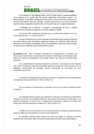 66
A lei ordinária é o ato legislativo típico, comum. Sendo criado no processo legislativo
várias espécies de lei, aquela que não possuía adjetivação anteriormente passou a ser
denominada de "lei ordinária", distinguindo-se das demais, cujas características de técnicas e
processo são também diferentes. Abrange o campo residual, isto é, o que não foi entregue
expressamente ao legislador complementar, nem ao editor das outras espécies legislativas.
A finalidade da lei ordinária é abranger a normatividade de toda a matéria
competencial de cada esfera de governo, municipal, estadual ou federal.
O Executivo tem competência exclusiva para a iniciativa dos projetos de lei nos
casos previstos no § 1°, I e II, do art. 61 da C.F.
Convém lembrarmos que as leis ordinárias são formuladas pelo Congresso Nacional
(na órbita federal), pelas Assembléias Legislativas Estaduais (na estadual) e pelas Câmaras
Municipais (na municipal), necessitando, para as suas aprovações, apenas de maioria simples,
ou seja, mais da metade dos votos dos presentes à reunião.
G) Emendas a C.F. - São as também chamadas leis constitucionais secundárias. As
Reformas Constitucionais se dão através de Emendas à Constituição, promulgadas pelas
Mesas da Câmara dos Deputados e do Senado Federal, por força do chamado Poder
Derivado.
Essa competência do Congresso Nacional em reformar a Constituição foi-lhe atribuída
pelo Poder Constituinte Originário (Assembléia Nacional Constituinte). Caso contrário, ante às
exigências incontornáveis da sociedade, haveria necessidade de convocação de nova
assembléia constituinte.
As emendas à Constituição não podem se processar na vigência de intervenção federal,
de estado de sítio ou de defesa (§ 1° do art. 60 da C.F.).
Para se reformar a Constituição, via emendas, tem-se que superar restrições formais
e materiais.
As restrições formais impostas pelo legislador constituinte se constituem na discussão e
votação em cada Casa do Congresso Nacional, da proposta de emenda à Constituição, e sua
posterior aprovação, em dois turnos, considerando-se aprovada se obtiver, em ambos, três
quintos dos votos dos respectivos membros (§ 2° do art. 60 da C. F.).
A matéria constante de proposta de emenda rejeitada ou havida por prejudicada não
pode ser objeto de nova proposta na mesma sessão legislativa.
As restrições materiais dizem respeito aos temas que podem ser objetos de reforma
constitucional, via emenda. Sobre o assunto a Constituição atual é bem clara, senão vejamos:
 