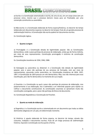 6
a) Escrita: é a Constituição sistematizada e escrita, de uma só vez, em um corpo único (em um
processo único, mesmo que o processo demore meses para ser finalizado), por uma
convenção constituinte ou assembléia.
b) Não-escrita: é a Constituição elaborada de forma esparsa/histórica, no decorrer do tempo
(elaborada com documentos esparsos no decorrer do tempo), fruto de um grande processo de
sedimentação histórica. A Constituição não-escrita poderá ter documentos escritos.
Ex: Constituição Inglesa.
Quanto à origem
a) Promulgada: é a Constituição dotada de legitimidade popular. São as Constituições
democráticas, onde o povo participa do processo de elaboração, ainda que de forma indireta,
por meio de seus representantes. Constituição promulgada é sinônimo de constituição
democrática.
Ex: Constituições brasileiras de 1934, 1946, 1988.
b) Outorgada ou autocrática ou ditatorial: é a Constituição não dotada de legitimidade
popular, pois o povo não participa de seu processo de formação, nem por meio de
representantes, possuindo cunho autocrático, ex: Constituições brasileiras de 1824, 1937,
1967. A Constituição de 1824 possuía um viés democrático. Mas, isso não interessa para essa
classificação, pois não foi democrática no momento de sua criação.
c) Cesarista: á a Constituição na qual o povo não participa do processo de elaboração, mas
posteriormente à sua elaboração, ela é submetida a um referendo popular para rejeitar ou
ratificar o documento constitucional. As constituições cesaristas se aproximam muito das
constituições outorgadas, pois o povo não participa da feitura do documento.
Ex: Constituição Napoleônica e Constituição de Pinochet.
Quanto ao modo de elaboração
a) Dogmática: é a Constituição escrita e sistematizada em um documento que traduz as idéias
dominantes (dogmas) em um país, em determinado momento.
b) Histórica: é aquela elaborada de forma esparsa, no decorrer do tempo, através dos
costumes, tradições e documentos escritos, fruto de um longo processo de sedimentação
histórica. Equivale à constituição escrita quanto à forma.
 