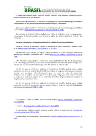 69
b) organização administrativa e judiciária, matéria tributária e orçamentária, serviços públicos e
pessoal da administração dos Territórios;
c) servidores públicos da União e Territórios, seu regime jurídico, provimento de cargos, estabilidade
e aposentadoria de civis, reforma e transferência de militares para a inatividade;
c) servidores públicos da União e Territórios, seu regime jurídico, provimento de cargos, estabilidade
e aposentadoria;(Redação dada pela Emenda Constitucional nº 18, de 1998)
d) organização do Ministério Público e da Defensoria Pública da União, bem como normas gerais para
a organização do Ministério Público e da Defensoria Pública dos Estados, do Distrito Federal e dos
Territórios;
e) criação, estruturação e atribuições dos Ministérios e órgãos da administração pública.
e) criação e extinção de Ministérios e órgãos da administração pública, observado o disposto no art.
84, VI (Redação dada pela Emenda Constitucional nº 32, de 2001)
f) militares das Forças Armadas, seu regime jurídico, provimento de cargos, promoções, estabilidade,
remuneração, reforma e transferência para a reserva.(Incluída pela Emenda Constitucional nº 18, de
1998)
§ 2º - A iniciativa popular pode ser exercida pela apresentação à Câmara dos Deputados de projeto
de lei subscrito por, no mínimo, um por cento do eleitorado nacional, distribuído pelo menos por cinco
Estados, com não menos de três décimos por cento dos eleitores de cada um deles.
Art. 62. Em caso de relevância e urgência, o Presidente da República poderá adotar medidas
provisórias, com força de lei, devendo submetê-las de imediato ao Congresso Nacional, que, estando em
recesso, será convocado extraordinariamente para se reunir no prazo de cinco dias.
Parágrafo único. As medidas provisórias perderão eficácia, desde a edição, se não forem convertidas em
lei no prazo de trinta dias, a partir de sua publicação, devendo o Congresso Nacional disciplinar as
relações jurídicas delas decorrentes.
Art. 62. Em caso de relevância e urgência, o Presidente da República poderá adotar medidas
provisórias, com força de lei, devendo submetê-las de imediato ao Congresso Nacional. (Redação dada
pela Emenda Constitucional nº 32, de 2001)
§ 1º É vedada a edição de medidas provisórias sobre matéria: (Incluído pela Emenda Constitucional
nº 32, de 2001)
I - relativa a: (Incluído pela Emenda Constitucional nº 32, de 2001)
a) nacionalidade, cidadania, direitos políticos, partidos políticos e direito eleitoral; (Incluído pela
Emenda Constitucional nº 32, de 2001)
b) direito penal, processual penal e processual civil; (Incluído pela Emenda Constitucional nº 32, de
2001)
 