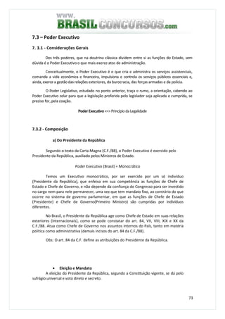 73
7.3 – Poder Executivo
7. 3.1 - Considerações Gerais
Dos três poderes, que na doutrina clássica dividem entre si as funções do Estado, sem
dúvida é o Poder Executivo o que mais exerce atos de administração.
Conceitualmente, o Poder Executivo é o que cria e administra os serviços assistenciais,
comanda a vida econômica e financeira, impulsiona e controla os serviços públicos essenciais e,
ainda, exerce a gestão das relações exteriores, da burocracia, das forças armadas e da polícia.
O Poder Legislativo, estudado no ponto anterior, traça o rumo, a orientação, cabendo ao
Poder Executivo zelar para que a legislação proferida pelo legislador seja aplicada e cumprida, se
preciso for, pela coação.
Poder Executivo<=>Princípio daLegalidade
7.3.2 - Composição
a) Do Presidente da República
Segundo o texto da Carta Magna (C.F./88), o Poder Executivo é exercido pelo
Presidente da República, auxiliado pelos Ministros de Estado.
Poder Executivo (Brasil) = Monocrático
Temos um Executivo monocrático, por ser exercido por um só indivíduo
(Presidente da República), que enfeixa em sua competência as funções de Chefe de
Estado e Chefe de Governo, e não depende da confiança do Congresso para ser investido
no cargo nem para nele permanecer, uma vez que tem mandato fixo, ao contrário do que
ocorre no sistema de governo parlamentar, em que as funções de Chefe de Estado
(Presidente) e Chefe de Governo(Primeiro Ministro) são cumpridas por indivíduos
diferentes.
No Brasil, o Presidente da República age como Chefe de Estado em suas relações
exteriores (internacionais), como se pode constatar do art. 84, VII, VIII, XIX e XX da
C.F./88. Atua como Chefe de Governo nos assuntos internos do País, tanto em matéria
política como administrativa (demais incisos do art. 84 da C.F./88).
Obs: O art. 84 da C.F. define as atribuições do Presidente da República.
• Eleição e Mandato
A eleição do Presidente da República, segundo a Constituição vigente, se dá pelo
sufrágio universal e voto direto e secreto.
 