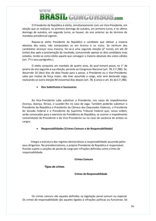 74
O Presidente da República é eleito, simultaneamente com um Vice-Presidente, em
eleição que se realizará, no primeiro domingo de outubro, em primeiro turno, e no último
domingo de outubro, em segundo turno, se houver, do ano anterior ao do término do
mandato presidencial vigente.
Reputa-se eleito Presidente da República o candidato que obtiver a maioria
absoluta dos votos, não computados os em branco e os nulos. Se nenhum dos
candidatos alcançar essa maioria, far-se-á uma segunda eleição (2° turno), em até 20
(vinte) dias após a proclamação do resultado, concorrendo apenas os dois candidatos mais
votados, tendo-se como eleito aquele que conseguir a maioria absoluta dos votos válidos
(art. 77 e seus parágrafos.).
O eleito conquista um mandato de quatro anos, do qual tomará posse, no 1° de
janeiro do ano seguinte à sua eleição, perante ao Congresso Nacional (art. 78, C.F./88). Se,
decorrido 10 (dez) dias da data fixada para a posse, o Presidente ou o Vice-Presidente,
salvo por motivo de força maior, não tiver assumido o cargo, este será declarado vago,
realizando-se outra eleição 90 (noventa) dias depois (art. 78, § único e art. 81 da C.F./88).
• Dos Substitutos e Sucessores
Ao Vice-Presidente cabe substituir o Presidente, nos casos de impedimentos
(licença, doença, férias), e suceder-lhe no caso de vaga. Também poderão substituir o
Presidente da República o Presidente da Câmara dos Deputados Federais, o Presidente
do Senado Federal e o Presidente do Supremo Tribunal Federal que, nessa ordem,
serão convocados para o exercício da Presidência da República, se ocorrer o impedimento
concomitante do Presidente e do Vice-Presidente ou no caso de vacância de ambos os
cargos.
• Responsabilidades (Crimes Comuns e de Responsabilidade)
Integra a estrutura dos regimes democráticos a responsabilidade assumida pelos
seus dirigentes. No presidencialismo, o próprio Presidente da República é responsável,
ficando sujeito a sanções de perda de cargo por infrações definidas como crimes de
responsabilidade.
Crimes Comuns
Tipos de crimes
Crimes de Responsabilidade
Os crimes comuns são aqueles definidos na legislação penal comum ou especial.
Os crimes de responsabilidade são aqueles ligados à infrações políticas ou funcionais. Só
 