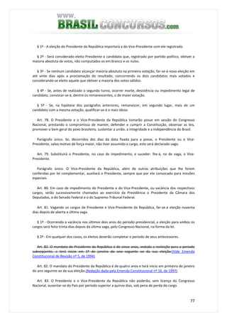 77
§ 1º - A eleição do Presidente da República importará a do Vice-Presidente com ele registrado.
§ 2º - Será considerado eleito Presidente o candidato que, registrado por partido político, obtiver a
maioria absoluta de votos, não computados os em branco e os nulos.
§ 3º - Se nenhum candidato alcançar maioria absoluta na primeira votação, far-se-á nova eleição em
até vinte dias após a proclamação do resultado, concorrendo os dois candidatos mais votados e
considerando-se eleito aquele que obtiver a maioria dos votos válidos.
§ 4º - Se, antes de realizado o segundo turno, ocorrer morte, desistência ou impedimento legal de
candidato, convocar-se-á, dentre os remanescentes, o de maior votação.
§ 5º - Se, na hipótese dos parágrafos anteriores, remanescer, em segundo lugar, mais de um
candidato com a mesma votação, qualificar-se-á o mais idoso.
Art. 78. O Presidente e o Vice-Presidente da República tomarão posse em sessão do Congresso
Nacional, prestando o compromisso de manter, defender e cumprir a Constituição, observar as leis,
promover o bem geral do povo brasileiro, sustentar a união, a integridade e a independência do Brasil.
Parágrafo único. Se, decorridos dez dias da data fixada para a posse, o Presidente ou o Vice-
Presidente, salvo motivo de força maior, não tiver assumido o cargo, este será declarado vago.
Art. 79. Substituirá o Presidente, no caso de impedimento, e suceder- lhe-á, no de vaga, o Vice-
Presidente.
Parágrafo único. O Vice-Presidente da República, além de outras atribuições que lhe forem
conferidas por lei complementar, auxiliará o Presidente, sempre que por ele convocado para missões
especiais.
Art. 80. Em caso de impedimento do Presidente e do Vice-Presidente, ou vacância dos respectivos
cargos, serão sucessivamente chamados ao exercício da Presidência o Presidente da Câmara dos
Deputados, o do Senado Federal e o do Supremo Tribunal Federal.
Art. 81. Vagando os cargos de Presidente e Vice-Presidente da República, far-se-á eleição noventa
dias depois de aberta a última vaga.
§ 1º - Ocorrendo a vacância nos últimos dois anos do período presidencial, a eleição para ambos os
cargos será feita trinta dias depois da última vaga, pelo Congresso Nacional, na forma da lei.
§ 2º - Em qualquer dos casos, os eleitos deverão completar o período de seus antecessores.
Art. 82. O mandato do Presidente da República é de cinco anos, vedada a reeleição para o período
subseqüente, e terá início em 1º de janeiro do ano seguinte ao da sua eleição.(Vide Emenda
Constitucional de Revisão nº 5, de 1994)
Art. 82. O mandato do Presidente da República é de quatro anos e terá início em primeiro de janeiro
do ano seguinte ao da sua eleição.(Redação dada pela Emenda Constitucional nº 16, de 1997)
Art. 83. O Presidente e o Vice-Presidente da República não poderão, sem licença do Congresso
Nacional, ausentar-se do País por período superior a quinze dias, sob pena de perda do cargo.
 