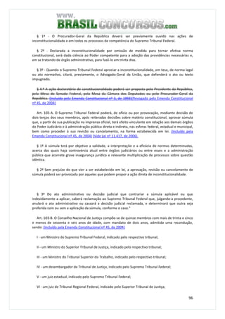 96
§ 1º - O Procurador-Geral da República deverá ser previamente ouvido nas ações de
inconstitucionalidade e em todos os processos de competência do Supremo Tribunal Federal.
§ 2º - Declarada a inconstitucionalidade por omissão de medida para tornar efetiva norma
constitucional, será dada ciência ao Poder competente para a adoção das providências necessárias e,
em se tratando de órgão administrativo, para fazê-lo em trinta dias.
§ 3º - Quando o Supremo Tribunal Federal apreciar a inconstitucionalidade, em tese, de norma legal
ou ato normativo, citará, previamente, o Advogado-Geral da União, que defenderá o ato ou texto
impugnado.
§ 4.º A ação declaratória de constitucionalidade poderá ser proposta pelo Presidente da República,
pela Mesa do Senado Federal, pela Mesa da Câmara dos Deputados ou pelo Procurador-Geral da
República. (Incluído pela Emenda Constitucional nº 3, de 1993)(Revogado pela Emenda Constitucional
nº 45, de 2004)
Art. 103-A. O Supremo Tribunal Federal poderá, de ofício ou por provocação, mediante decisão de
dois terços dos seus membros, após reiteradas decisões sobre matéria constitucional, aprovar súmula
que, a partir de sua publicação na imprensa oficial, terá efeito vinculante em relação aos demais órgãos
do Poder Judiciário e à administração pública direta e indireta, nas esferas federal, estadual e municipal,
bem como proceder à sua revisão ou cancelamento, na forma estabelecida em lei. (Incluído pela
Emenda Constitucional nº 45, de 2004) (Vide Lei nº 11.417, de 2006).
§ 1º A súmula terá por objetivo a validade, a interpretação e a eficácia de normas determinadas,
acerca das quais haja controvérsia atual entre órgãos judiciários ou entre esses e a administração
pública que acarrete grave insegurança jurídica e relevante multiplicação de processos sobre questão
idêntica.
§ 2º Sem prejuízo do que vier a ser estabelecido em lei, a aprovação, revisão ou cancelamento de
súmula poderá ser provocada por aqueles que podem propor a ação direta de inconstitucionalidade.
§ 3º Do ato administrativo ou decisão judicial que contrariar a súmula aplicável ou que
indevidamente a aplicar, caberá reclamação ao Supremo Tribunal Federal que, julgando-a procedente,
anulará o ato administrativo ou cassará a decisão judicial reclamada, e determinará que outra seja
proferida com ou sem a aplicação da súmula, conforme o caso."
Art. 103-B. O Conselho Nacional de Justiça compõe-se de quinze membros com mais de trinta e cinco
e menos de sessenta e seis anos de idade, com mandato de dois anos, admitida uma recondução,
sendo: (Incluído pela Emenda Constitucional nº 45, de 2004)
I - um Ministro do Supremo Tribunal Federal, indicado pelo respectivo tribunal;
II - um Ministro do Superior Tribunal de Justiça, indicado pelo respectivo tribunal;
III - um Ministro do Tribunal Superior do Trabalho, indicado pelo respectivo tribunal;
IV - um desembargador de Tribunal de Justiça, indicado pelo Supremo Tribunal Federal;
V - um juiz estadual, indicado pelo Supremo Tribunal Federal;
VI - um juiz de Tribunal Regional Federal, indicado pelo Superior Tribunal de Justiça;
 
