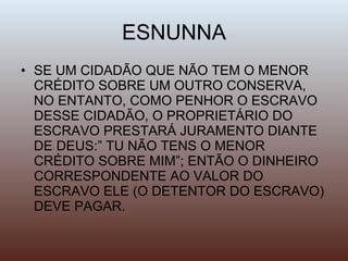 ESNUNNA SE UM CIDADÃO QUE NÃO TEM O MENOR CRÉDITO SOBRE UM OUTRO CONSERVA, NO ENTANTO, COMO PENHOR O ESCRAVO DESSE CIDADÃO, O PROPRIETÁRIO DO ESCRAVO PRESTARÁ JURAMENTO DIANTE DE DEUS:” TU NÃO TENS O MENOR CRÉDITO SOBRE MIM”; ENTÃO O DINHEIRO CORRESPONDENTE AO VALOR DO ESCRAVO ELE (O DETENTOR DO ESCRAVO) DEVE PAGAR. 