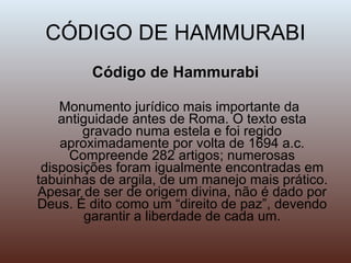 CÓDIGO DE HAMMURABI Código de Hammurabi Monumento jurídico mais importante da antiguidade antes de Roma. O texto esta gravado numa estela e foi regido aproximadamente por volta de 1694 a.c. Compreende 282 artigos; numerosas disposições foram igualmente encontradas em tabuinhas de argila, de um manejo mais prático. Apesar de ser de origem divina, não é dado por Deus. É dito como um “direito de paz”, devendo garantir a liberdade de cada um. 