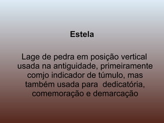 Estela Lage de pedra em posição vertical usada na antiguidade, primeiramente comjo indicador de túmulo, mas também usada para  dedicatória, comemoração e demarcação 