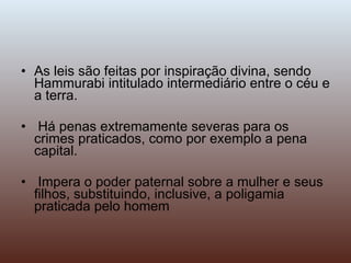 As leis são feitas por inspiração divina, sendo Hammurabi intitulado intermediário entre o céu e a terra. Há penas extremamente severas para os crimes praticados, como por exemplo a pena capital. Impera o poder paternal sobre a mulher e seus filhos, substituindo, inclusive, a poligamia praticada pelo homem 