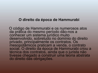 O direito da época de Hammurabi O código de Hammurabi e os numerosos atos da prática do mesmo período dão-nos a conhecer um sistema jurídico muito desenvolvido, sobretudo no domínio do direito privado, principalmente os contratos. Os mesopotâmicos praticam a venda, o contrato social. O direito da época de Hammurabi criou a técnica dos contratos, ainda que o jurista não tivesse chegado a construir uma teoria abstrata do direito das obrigações. 
