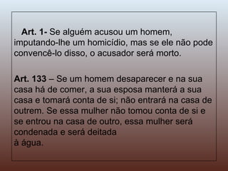 Art. 1-  Se alguém acusou um homem, imputando-lhe um homicídio, mas se ele não pode convencê-lo disso, o acusador será morto.  Art. 133  – Se um homem desaparecer e na sua casa há de comer, a sua esposa manterá a sua casa e tomará conta de si; não entrará na casa de outrem. Se essa mulher não tomou conta de si e se entrou na casa de outro, essa mulher será condenada e será deitada  à água. 
