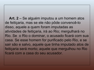 Art. 2  – Se alguém imputou a um homem atos de feitiçaria, mas se ele não pôde convencê-lo disso, aquele a quem foram imputadas as atividades de feitiçaria, irá ao Rio; mergulhará no Rio. Se  o Rio o dominar, o acusado ficará com sua casa. Se esse homem for purificado pelo Rio, e se sair são e salvo, aquele que tinha imputado atos de feitiçaria será morto; aquele que mergulhou no Rio ficará com a casa do seu acusador. 