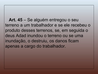 Art. 45  – Se alguém entregou o seu terreno a um trabalhador e se ele recebeu o produto desses terrenos, se, em seguida o deus Adad inundou o terreno ou se uma inundação, o destruiu, os danos ficam apenas a cargo do trabalhador. 