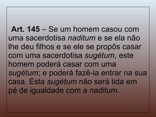 Art. 145  – Se um homem casou com uma sacerdotisa  naditum  e se ela não lhe deu filhos e se ele se propôs casar com uma sacerdotisa  sugétum , este homem poderá casar com uma  sugétum ; e poderá fazê-la entrar na sua casa. Esta  sugétum  não será tida em pé de igualdade com a  naditum. 