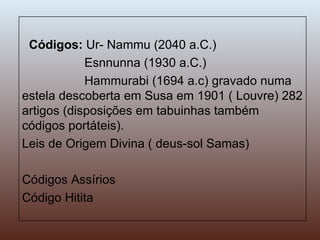 Códigos:  Ur- Nammu (2040 a.C.) Esnnunna (1930 a.C.) Hammurabi (1694 a.c) gravado numa estela descoberta em Susa em 1901 ( Louvre) 282 artigos (disposições em tabuinhas também códigos portáteis). Leis de Origem Divina ( deus-sol Samas) Códigos Assírios Código Hitita 