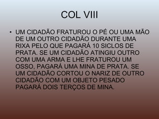 COL VIII UM CIDADÃO FRATUROU O PÉ OU UMA MÃO DE UM OUTRO CIDADÃO DURANTE UMA RIXA PELO QUE PAGARÁ 10 SICLOS DE PRATA. SE UM CIDADÃO ATINGIU OUTRO COM UMA ARMA E LHE FRATUROU UM OSSO, PAGARÁ UMA MINA DE PRATA. SE UM CIDADÃO CORTOU O NARIZ DE OUTRO CIDADÃO COM UM OBJETO PESADO PAGARÁ DOIS TERÇOS DE MINA. 