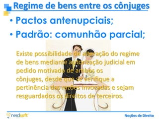 Regime de bens entre os cônjuges
• Pactos antenupciais;
• Padrão: comunhão parcial;
Existe possibilidade de alteração do regime
de bens mediante autorização judicial em
pedido motivado de ambos os
cônjuges, desde que se verifique a
pertinência das razões invocadas e sejam
resguardados os direitos de terceiros.
Noções de Direito

 
