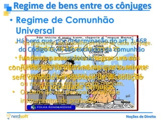 Regime de bens entre os cônjuges
• Regime de Comunhão
Universal
•Há bens que, portrabalho pessoal de cada cônjuge.
Os proventos do determinação do art. 1.668

Todos os bens do casal comunhão
do Código Civil, são excluídos da se
• fundem, passando a integrar um só
As pensões, meios-soldos, montepios e outras
universal:
rendas um só patrimônio que somente
• As dívidas anteriores
conjunto, semelhantes. ao casamento, salvo se
provierem de despesas com seus aprestos,
será dividido na hipótese de dissolução
ou reverterem em proveito comum.
da sociedade conjugal.
• Os bens de uso pessoal, os livros e
instrumentos de profissão

Noções de Direito

 