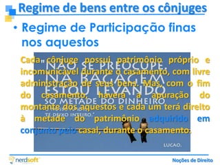 Regime de bens entre os cônjuges
• Regime de Participação finas
nos aquestos
Cada cônjuge possui patrimônio próprio e
incomunicável durante o casamento, com livre
administração de seus bens. Mas, com o fim
do casamento, haverá a apuração do
montante dos aquestos e cada um terá direito
à metade do patrimônio adquirido em
conjunto pelo casal, durante o casamento.
Noções de Direito

 