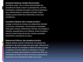 Conselhos Gestores: também denominados
Conselhos Locais. Têm a mesma representação dos
Conselhos de Saúde e atuam no planejamento, controle,
fiscalização e avaliação das ações e serviços implantados
e/ou implementados na Unidades de Saúde. Podem
receber queixas diretas dos reclamantes ou dos seus
conselheiros.
Conselhos Tutelares: têm a missão de zelar e
proteger os direitos da criança e do adolescente. Atendem
a denúncias, reclamações, reivindicações e solicitações
feitas pelas crianças, adolescentes, famílias, comunidades e
cidadãos, pessoalmente ou por telefone. Esses Conselhos
exercem ainda funções de escutar, orientar, aconselhar,
encaminhar e acompanhar os casos.
Defensorias Públicas: dão assistência jurídica
integral, gratuita, judicial e extrajudicial, às pessoas que
precisam e não podem pagar pelo apoio legal. Oferecem ao
cidadão serviços de orientação e defesa em todos os graus
e instâncias, de modo coletivo ou individual. O mesmo
serviço é prestado pela Assistência Judiciária da OAB, por
Faculdades de Direito de vários municípios, depois que os
reclamantes vão pessoalmente relatar seus casos.
 
