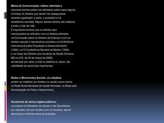 Meios de Comunicação: rádios, televisão e
imprensa escrita podem ser alertados sobre casos dignos
Conheça os direitos que devem ser assegurados
durante a gestação, o parto, o puerpério e na
assistência neonatal. Alguns desses direitos são relativos
a todo o ciclo de vida.
É importante lembrar que os direitos aqui
mencionados se articulam com os direitos definidos
na Convenção sobre os Direitos da Criança e com os
direitos sexuais e reprodutivos previstos na Conferência
Internacional sobre População e Desenvolvimento
(1994), na IV Conferência Mundial da Mulher (1995)
e na Carta dos Direitos dos Usuários da Saúde (Portaria
MS no 675, de 30 de março de 2006).
de atenção por carta, e-mail ou telefone e, assim, dar
visibilidade às denúncias importantes.
Redes e Movimentos Sociais: os cidadãos
podem se mobilizar por direitos na saúde (como ocorre
na Rede Norte-Nordeste de Saúde Perinatal, na Rede pela
Humanização do Parto e Nascimento).
Ouvidorias de vários órgãos públicos:
a ouvidoria do Ministério da Saúde e das Secretarias,
por exemplo, tem por função ouvir os usuários, apurar
denúncias e informar sobre as soluções.
 