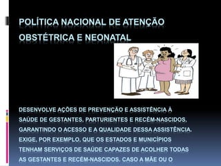 POLÍTICA NACIONAL DE ATENÇÃO
OBSTÉTRICA E NEONATAL
DESENVOLVE AÇÕES DE PREVENÇÃO E ASSISTÊNCIA À
SAÚDE DE GESTANTES, PARTURIENTES E RECÉM-NASCIDOS,
GARANTINDO O ACESSO E A QUALIDADE DESSA ASSISTÊNCIA.
EXIGE, POR EXEMPLO, QUE OS ESTADOS E MUNICÍPIOS
TENHAM SERVIÇOS DE SAÚDE CAPAZES DE ACOLHER TODAS
AS GESTANTES E RECÉM-NASCIDOS. CASO A MÃE OU O
 
